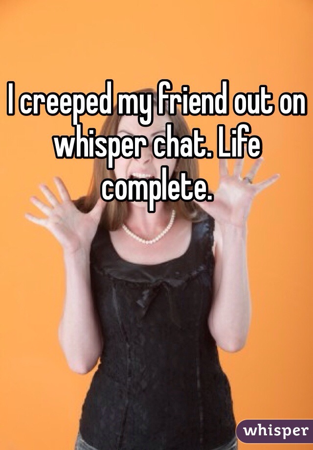 I creeped my friend out on whisper chat. Life complete. 