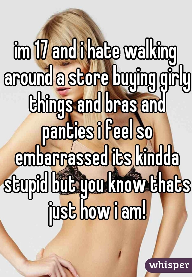 im 17 and i hate walking around a store buying girly things and bras and panties i feel so embarrassed its kindda stupid but you know thats just how i am!