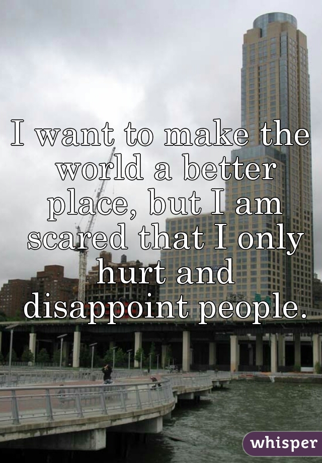 I want to make the world a better place, but I am scared that I only hurt and disappoint people.