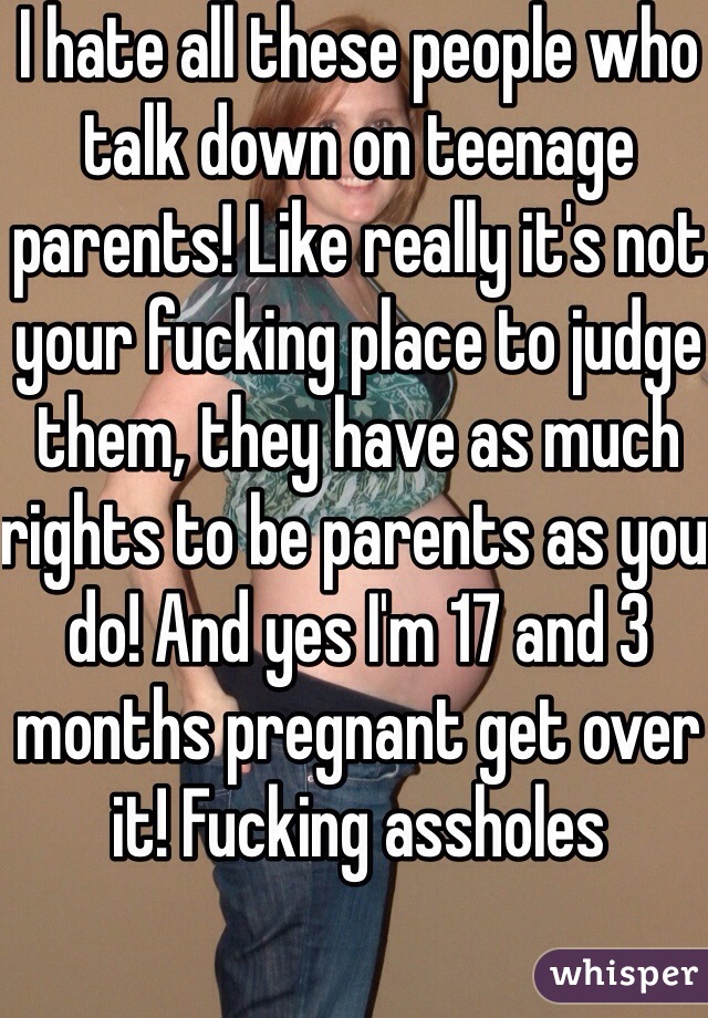 I hate all these people who talk down on teenage parents! Like really it's not your fucking place to judge them, they have as much rights to be parents as you do! And yes I'm 17 and 3 months pregnant get over it! Fucking assholes