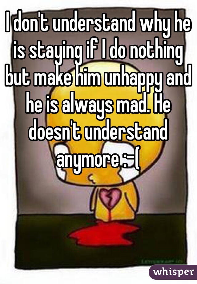 I don't understand why he is staying if I do nothing but make him unhappy and he is always mad. He doesn't understand anymore :-(