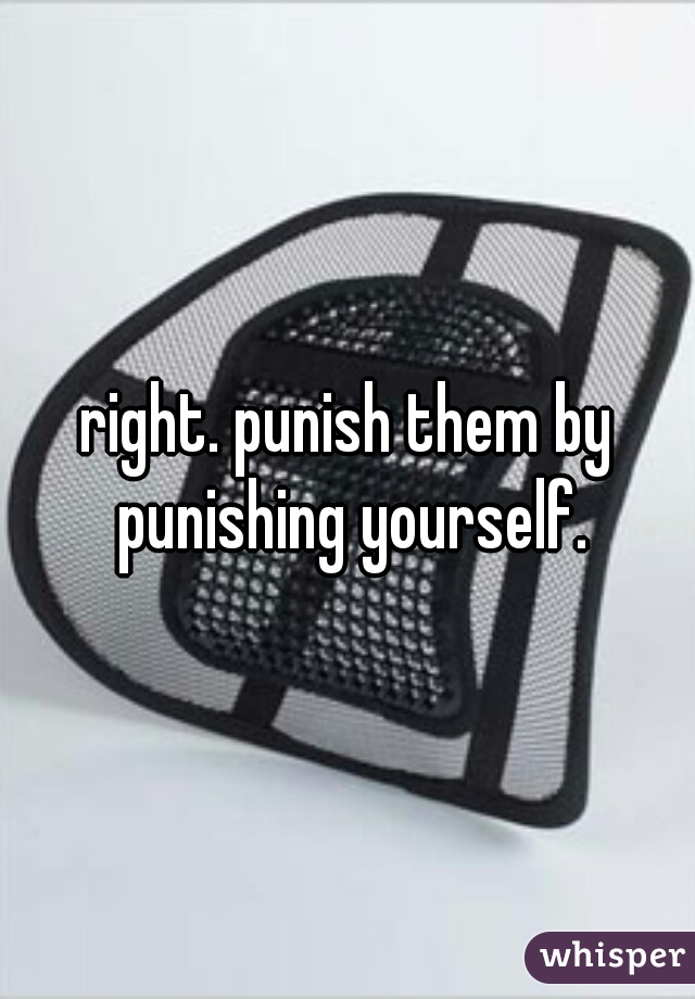 right. punish them by punishing yourself.