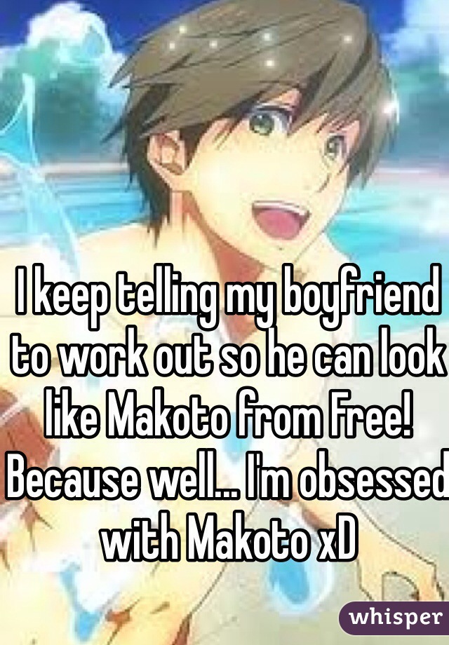 I keep telling my boyfriend to work out so he can look like Makoto from Free! Because well... I'm obsessed with Makoto xD 