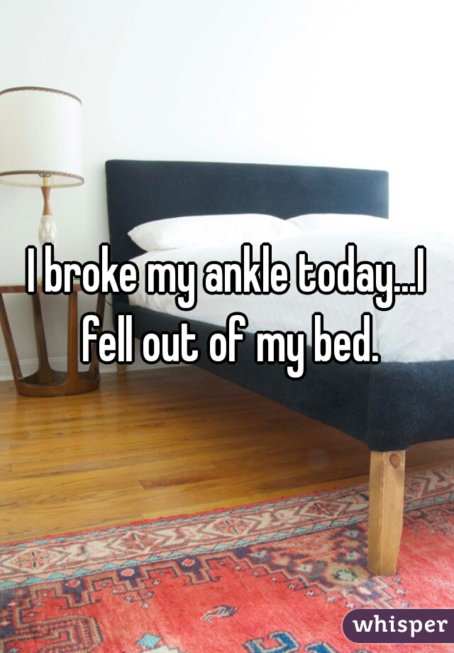 I broke my ankle today...I fell out of my bed.
