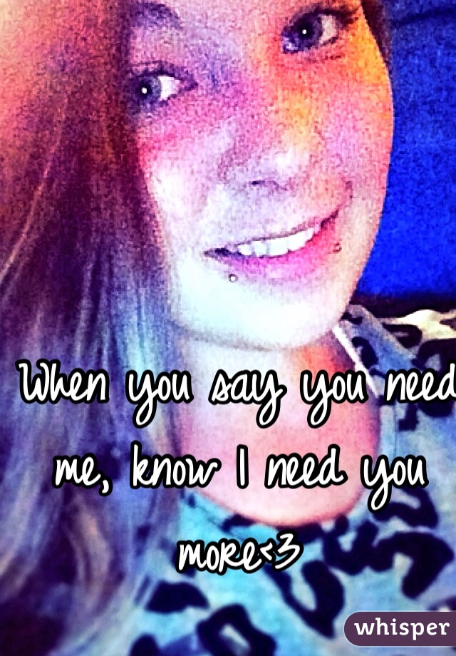When you say you need me, know I need you more<3