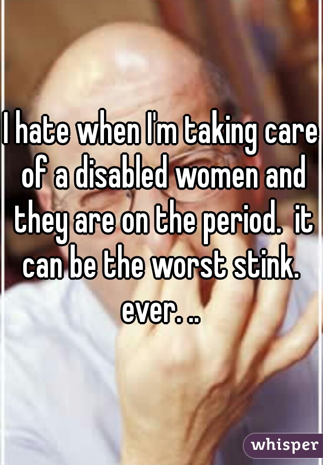 I hate when I'm taking care of a disabled women and they are on the period.  it can be the worst stink.  ever. .. 