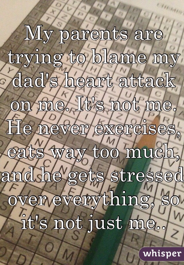 My parents are trying to blame my dad's heart attack on me. It's not me. He never exercises, eats way too much, and he gets stressed over everything, so it's not just me..