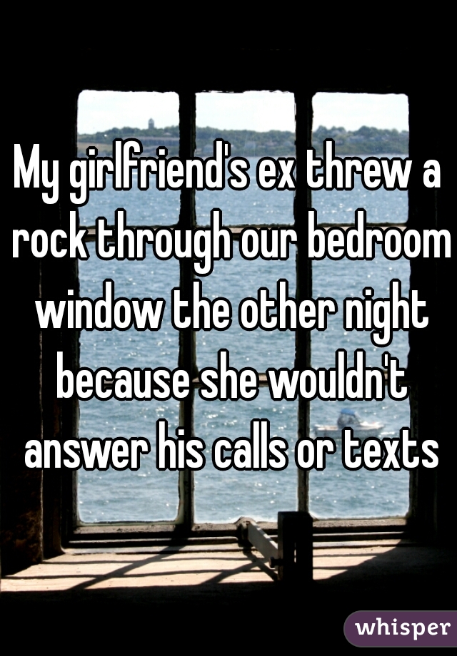 My girlfriend's ex threw a rock through our bedroom window the other night because she wouldn't answer his calls or texts