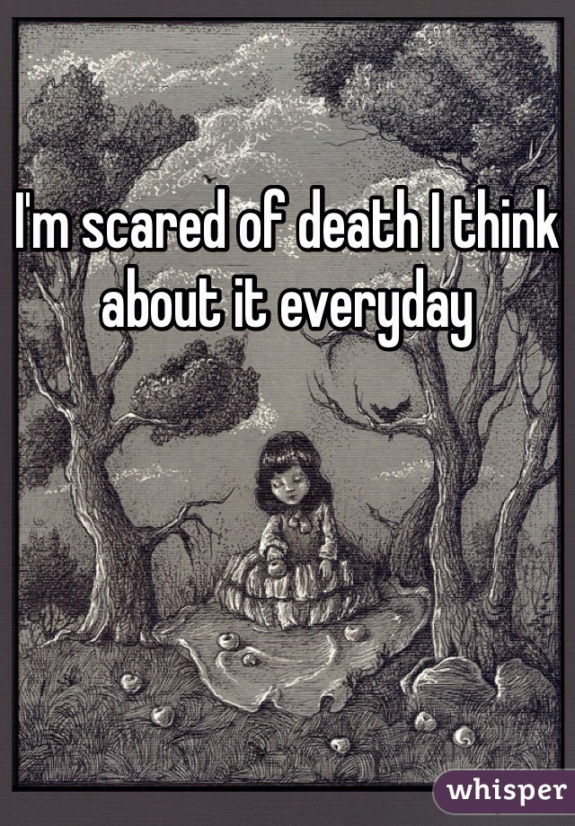 I'm scared of death I think about it everyday 