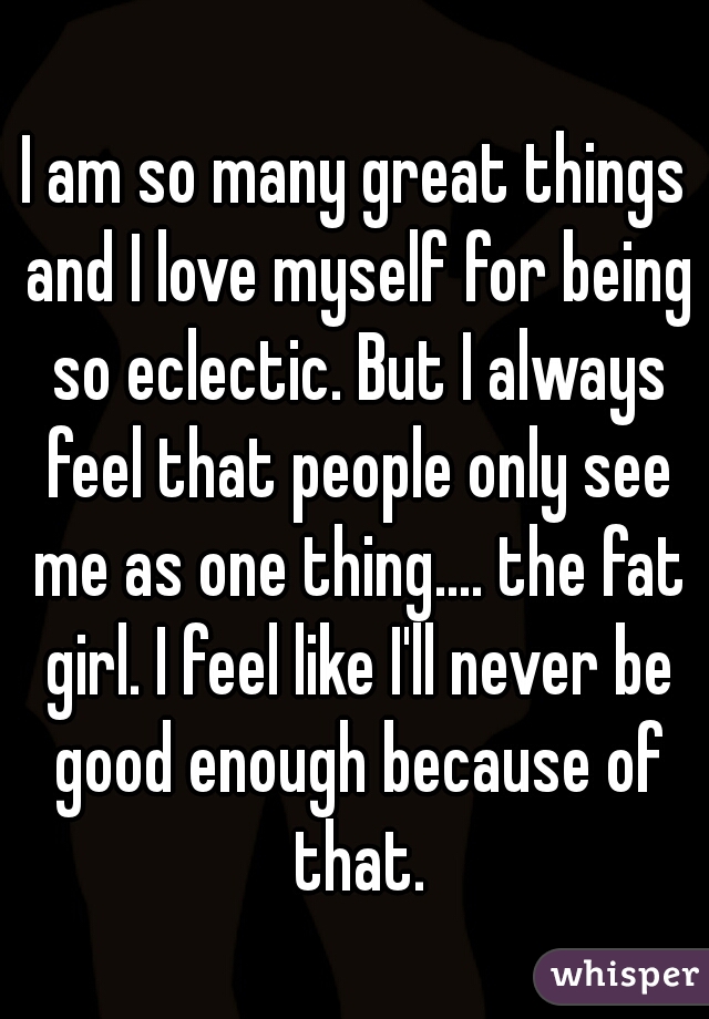 I am so many great things and I love myself for being so eclectic. But I always feel that people only see me as one thing.... the fat girl. I feel like I'll never be good enough because of that.