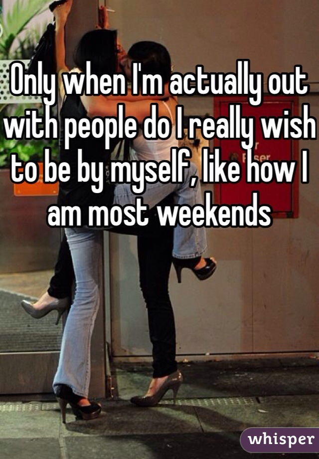 Only when I'm actually out with people do I really wish to be by myself, like how I am most weekends