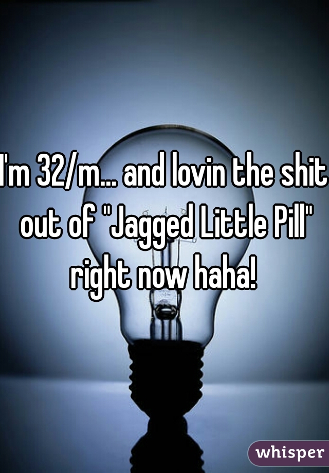I'm 32/m... and lovin the shit out of "Jagged Little Pill" right now haha! 