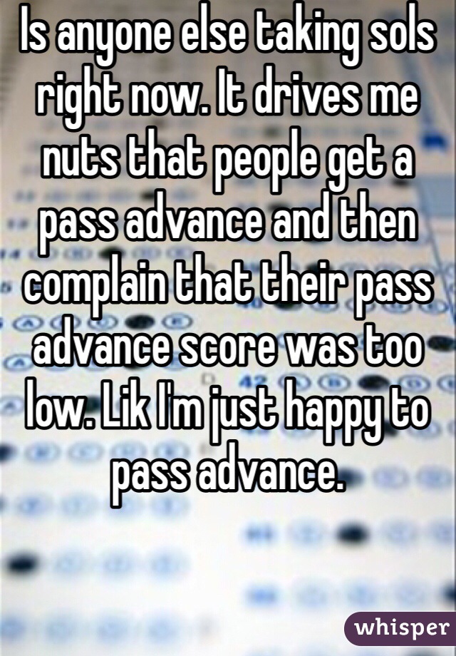 Is anyone else taking sols right now. It drives me nuts that people get a pass advance and then complain that their pass advance score was too low. Lik I'm just happy to pass advance. 

