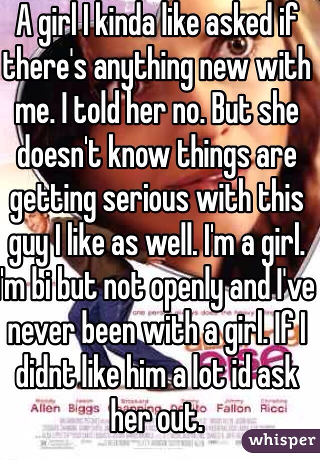 A girl I kinda like asked if there's anything new with me. I told her no. But she doesn't know things are getting serious with this guy I like as well. I'm a girl. I'm bi but not openly and I've never been with a girl. If I didnt like him a lot id ask her out.