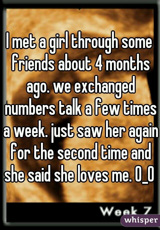 I met a girl through some friends about 4 months ago. we exchanged numbers talk a few times a week. just saw her again for the second time and she said she loves me. O_O 