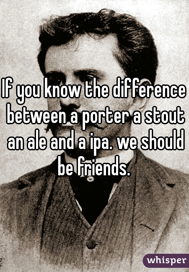 If you know the difference between a porter a stout an ale and a ipa. we should be friends. 