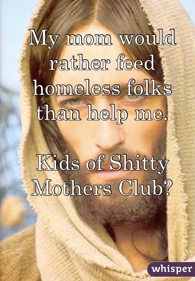My mom would rather feed homeless folks than help me.

Kids of Shitty Mothers Club?