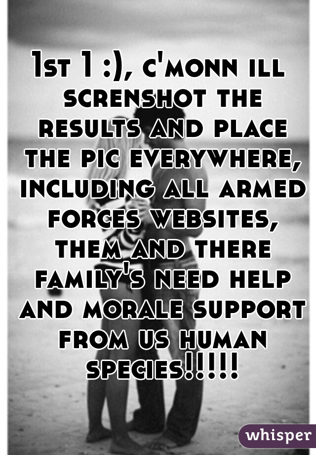 1st 1 :), c'monn ill screnshot the results and place the pic everywhere, including all armed forces websites, them and there family's need help and morale support from us human species!!!!!
