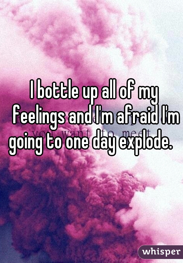 I bottle up all of my feelings and I'm afraid I'm going to one day explode.   