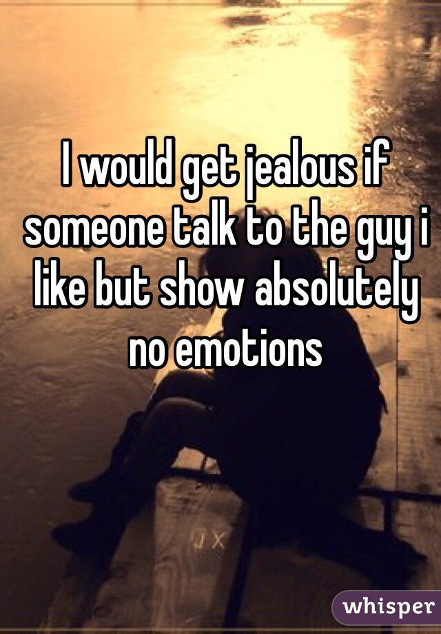 I would get jealous if someone talk to the guy i like but show absolutely no emotions  