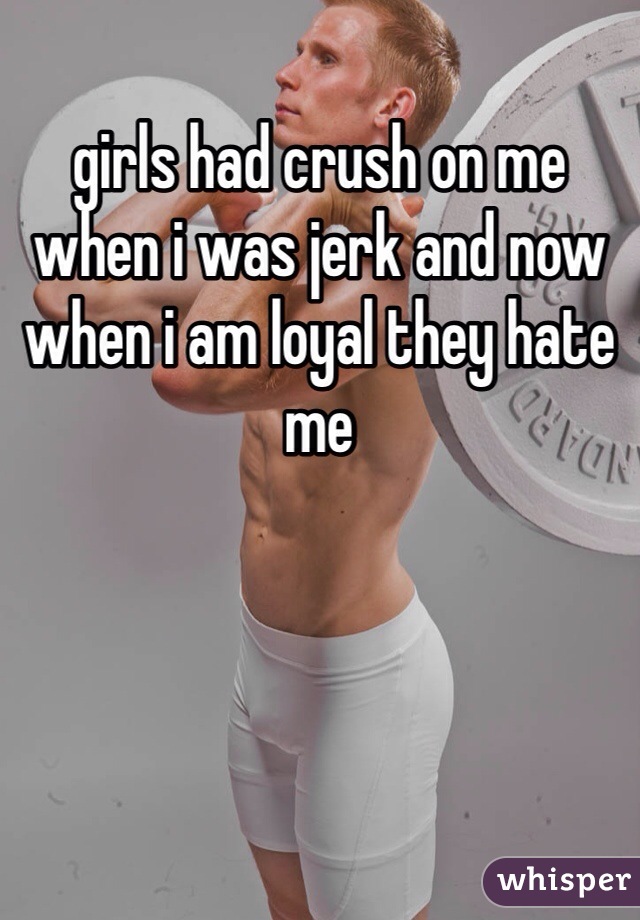 girls had crush on me when i was jerk and now when i am loyal they hate me