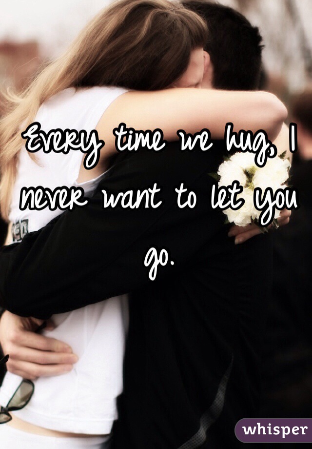 Every time we hug, I never want to let you go. 