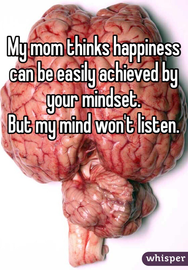 My mom thinks happiness can be easily achieved by your mindset.
But my mind won't listen.