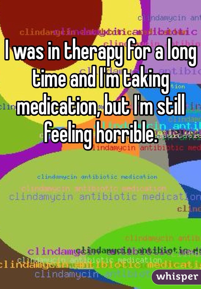 I was in therapy for a long time and I'm taking medication, but I'm still feeling horrible.