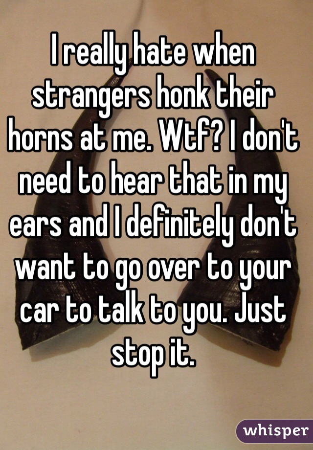 I really hate when strangers honk their horns at me. Wtf? I don't need to hear that in my ears and I definitely don't want to go over to your car to talk to you. Just stop it.
