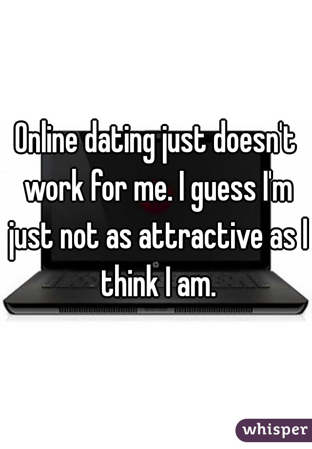 Online dating just doesn't work for me. I guess I'm just not as attractive as I think I am.