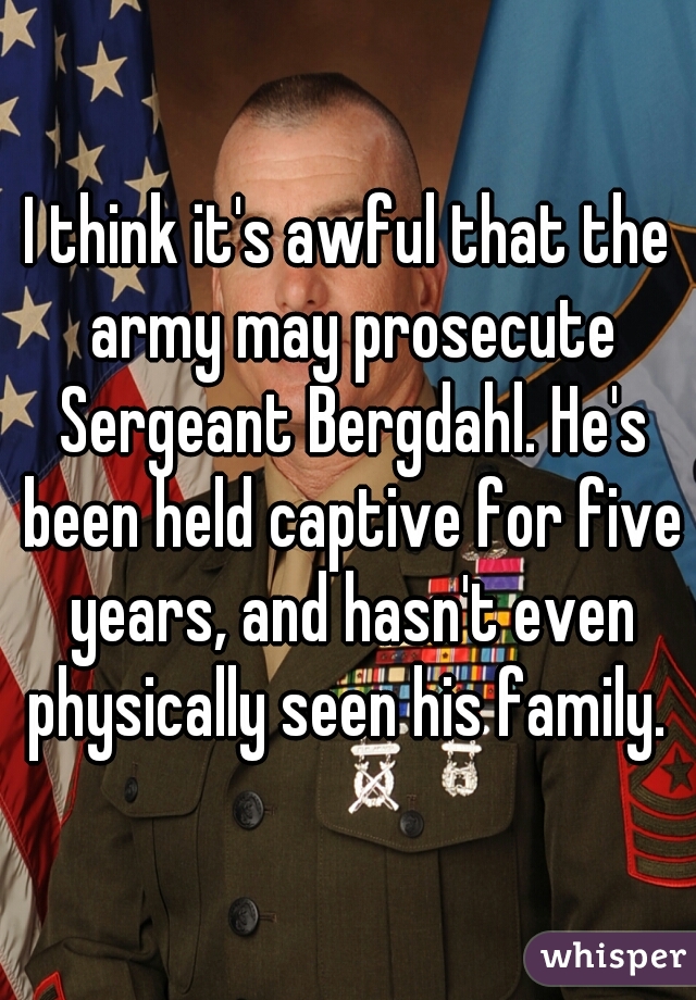 I think it's awful that the army may prosecute Sergeant Bergdahl. He's been held captive for five years, and hasn't even physically seen his family. 
