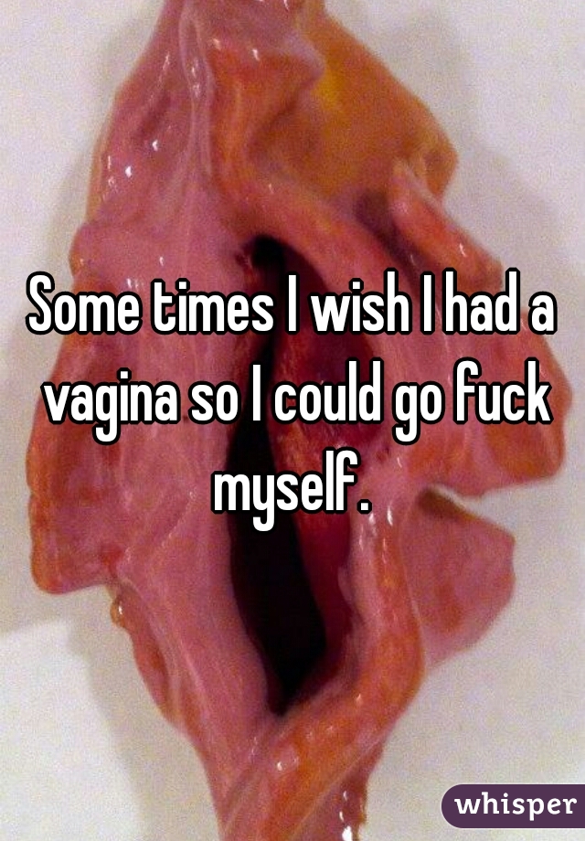 Some times I wish I had a vagina so I could go fuck myself. 