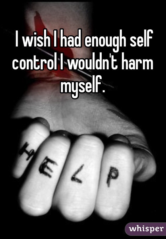  I wish I had enough self control I wouldn't harm myself. 