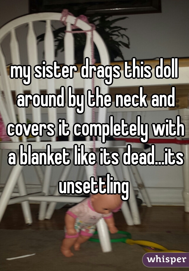 my sister drags this doll around by the neck and covers it completely with a blanket like its dead...its unsettling 
