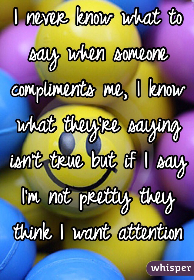 I never know what to say when someone compliments me, I know what they're saying isn't true but if I say I'm not pretty they think I want attention which I really don't so I either argue or smile and say thanks 