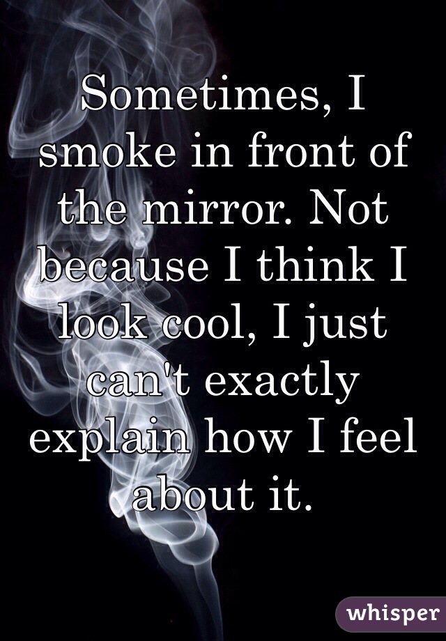 Sometimes, I smoke in front of the mirror. Not because I think I look cool, I just can't exactly explain how I feel about it.