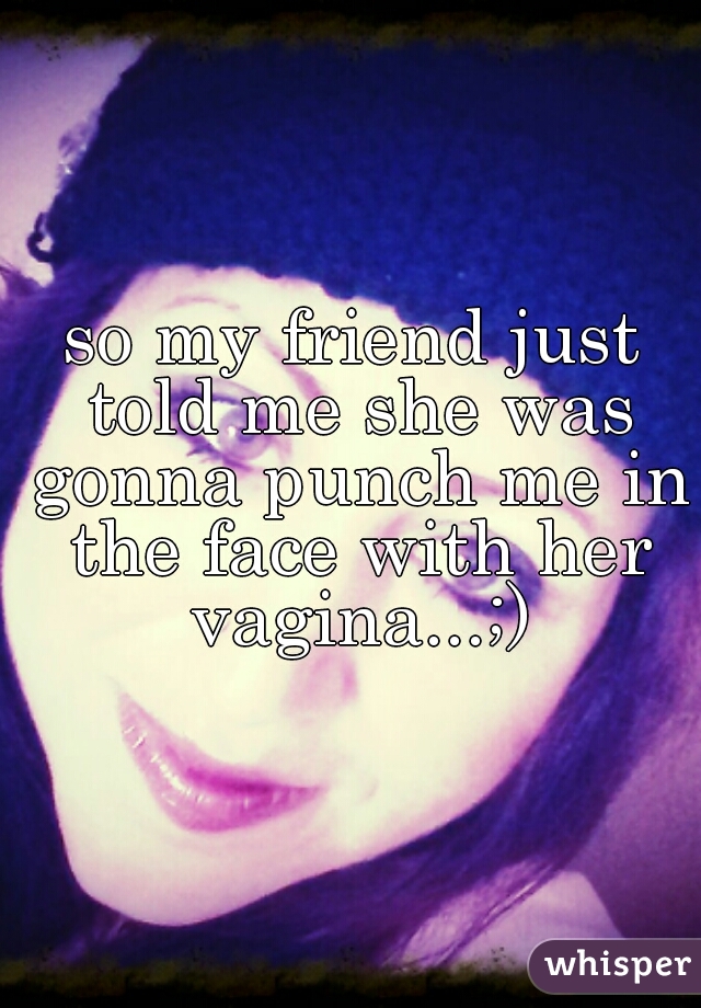 so my friend just told me she was gonna punch me in the face with her vagina...;)