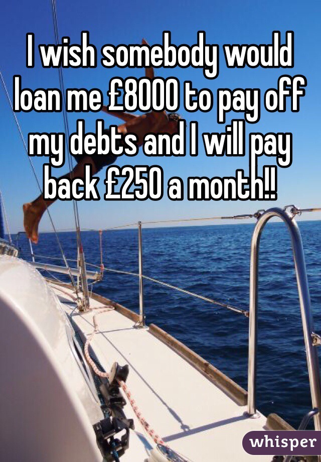 I wish somebody would loan me £8000 to pay off my debts and I will pay back £250 a month!!