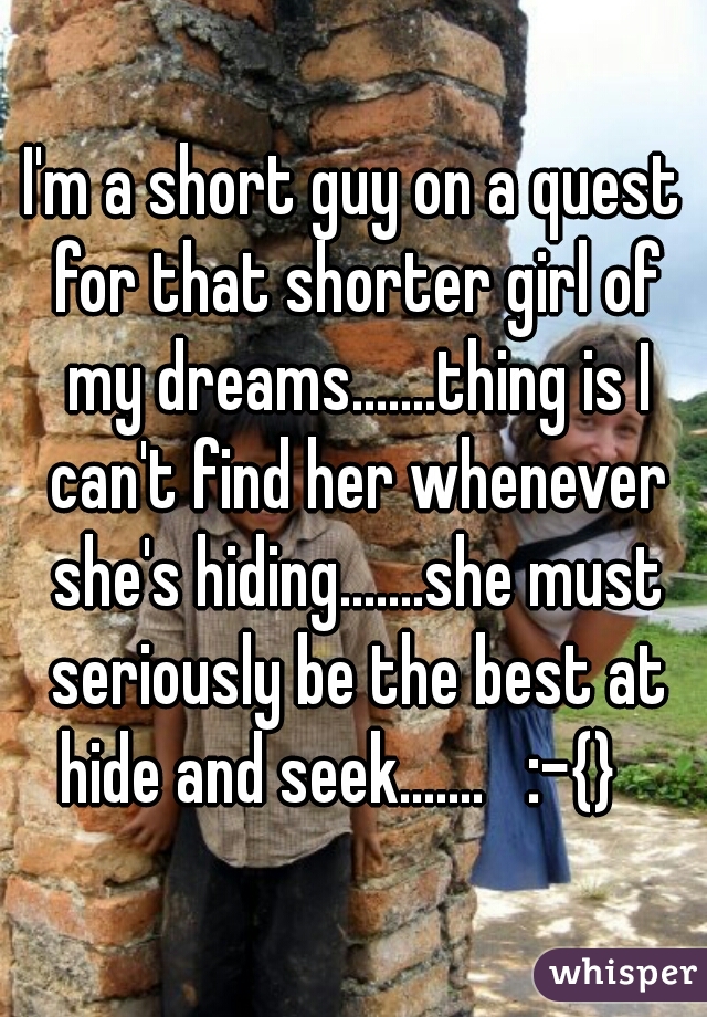 I'm a short guy on a quest for that shorter girl of my dreams.......thing is I can't find her whenever she's hiding.......she must seriously be the best at hide and seek.......   :-{}   