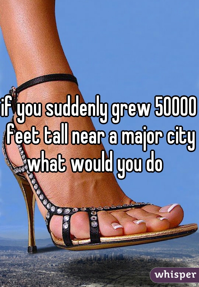 if you suddenly grew 50000 feet tall near a major city what would you do   
