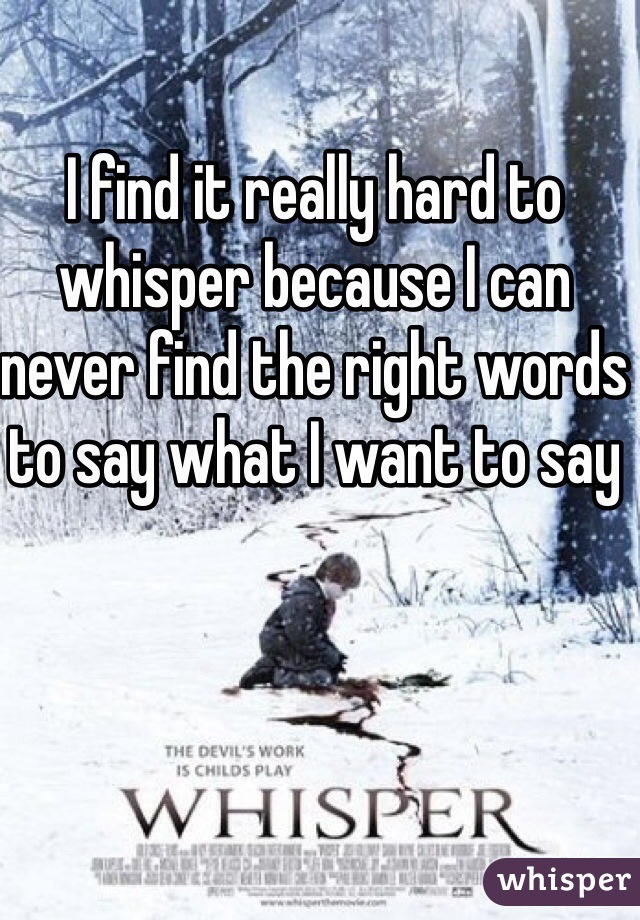 I find it really hard to whisper because I can never find the right words to say what I want to say