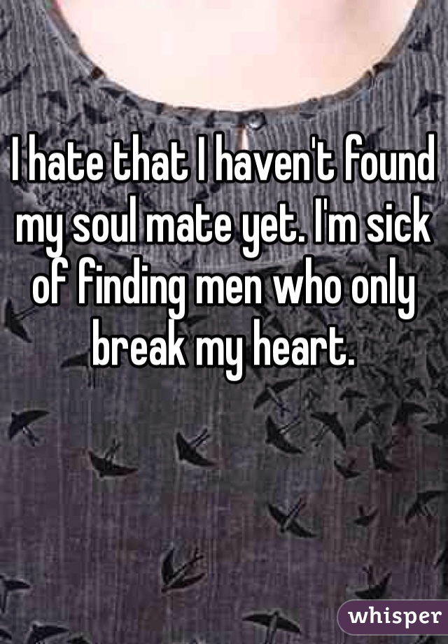 I hate that I haven't found my soul mate yet. I'm sick of finding men who only break my heart. 