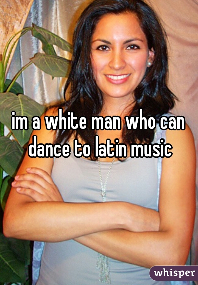 im a white man who can dance to latin music