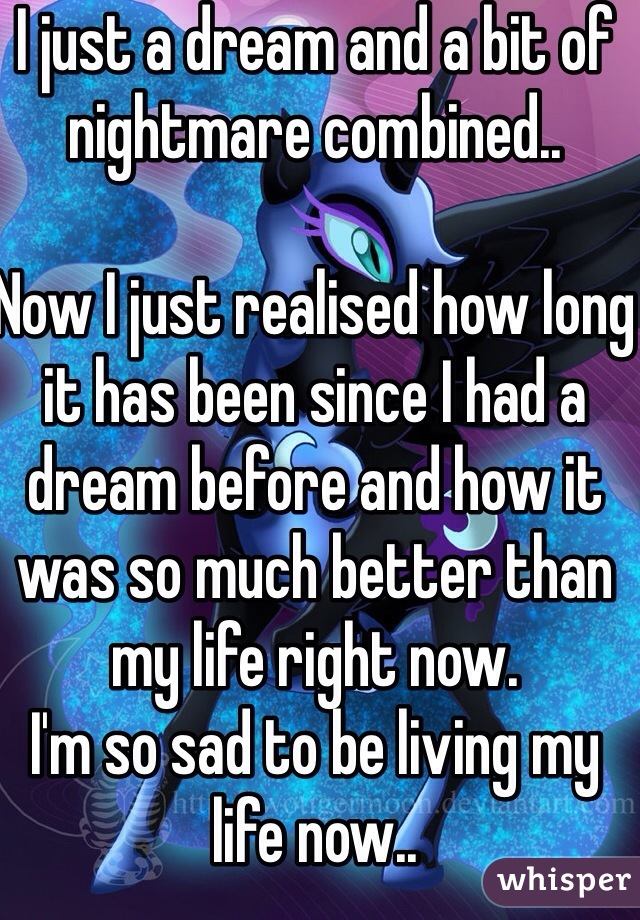 I just a dream and a bit of nightmare combined..

Now I just realised how long it has been since I had a dream before and how it was so much better than my life right now.
I'm so sad to be living my life now..