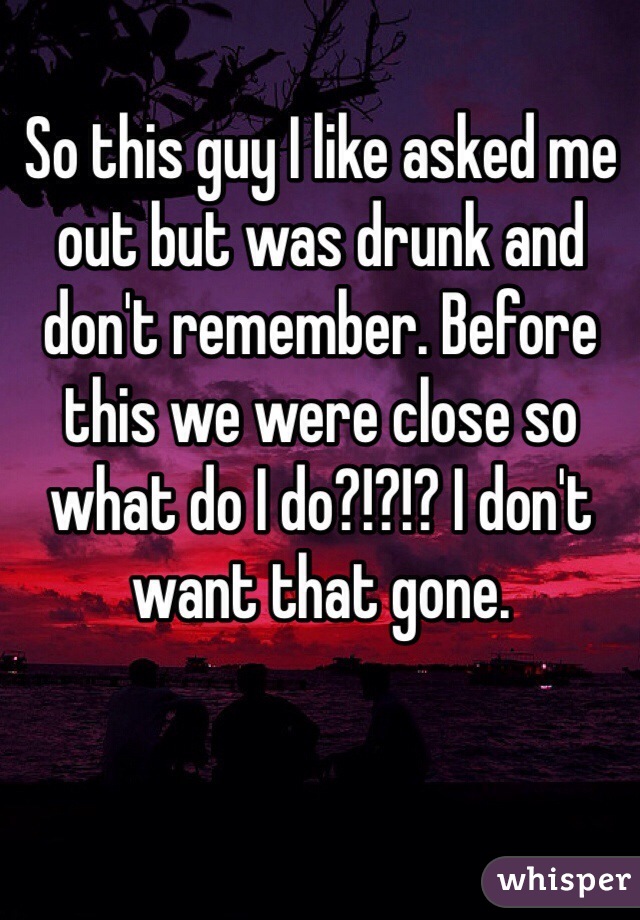 So this guy I like asked me out but was drunk and don't remember. Before this we were close so what do I do?!?!? I don't want that gone. 