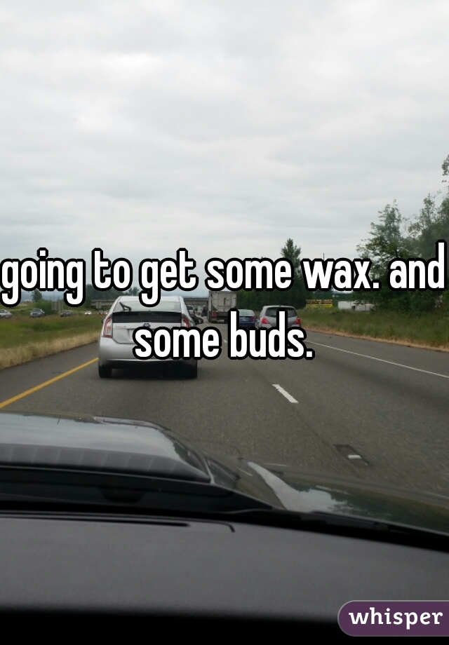 going to get some wax. and some buds. 