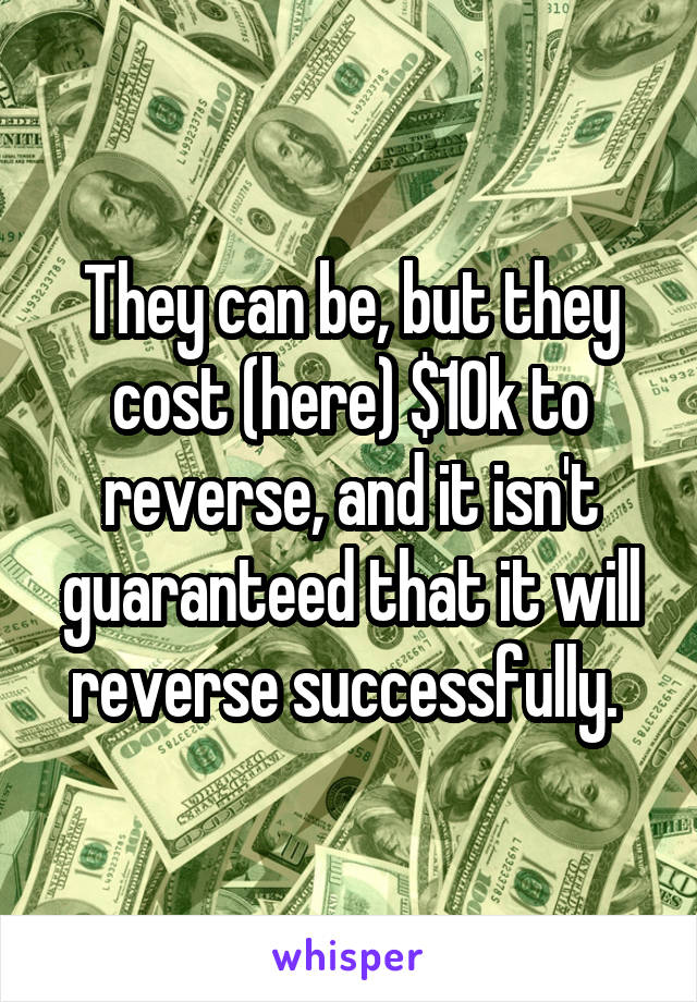 They can be, but they cost (here) $10k to reverse, and it isn't guaranteed that it will reverse successfully. 