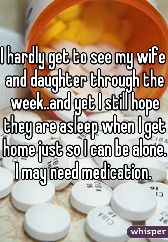 I hardly get to see my wife and daughter through the week..and yet I still hope they are asleep when I get home just so I can be alone. I may need medication. 