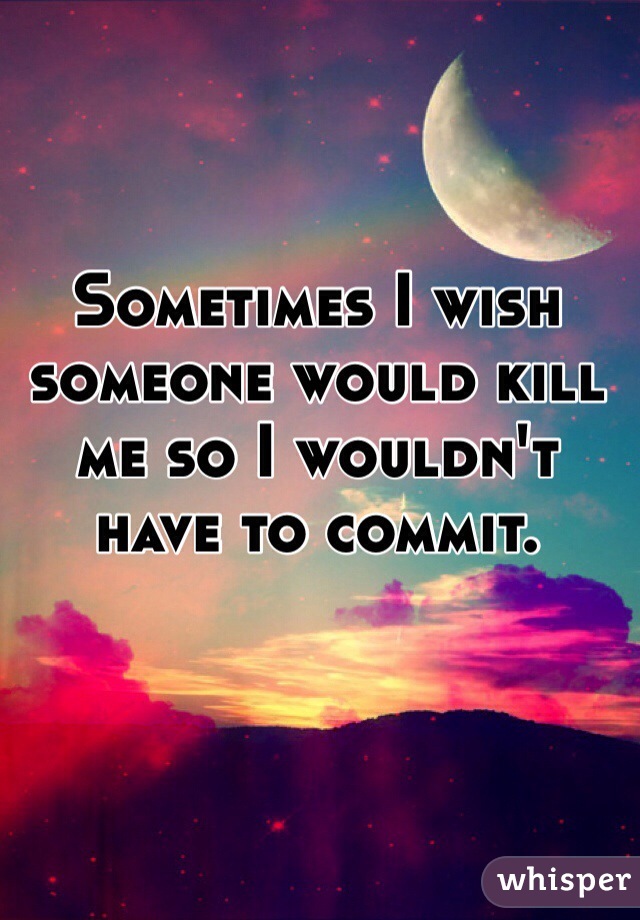 Sometimes I wish someone would kill me so I wouldn't have to commit. 