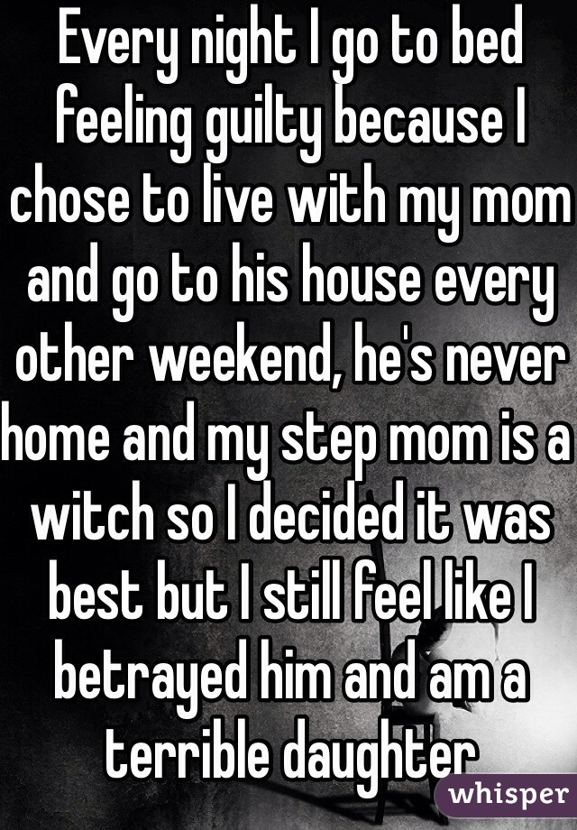 Every night I go to bed feeling guilty because I chose to live with my mom and go to his house every other weekend, he's never home and my step mom is a witch so I decided it was best but I still feel like I betrayed him and am a terrible daughter
